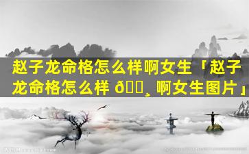 赵子龙命格怎么样啊女生「赵子龙命格怎么样 🕸 啊女生图片」